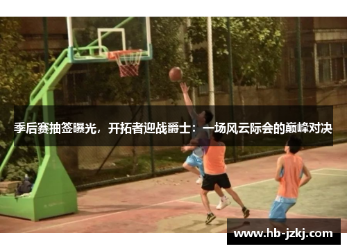 季后赛抽签曝光，开拓者迎战爵士：一场风云际会的巅峰对决